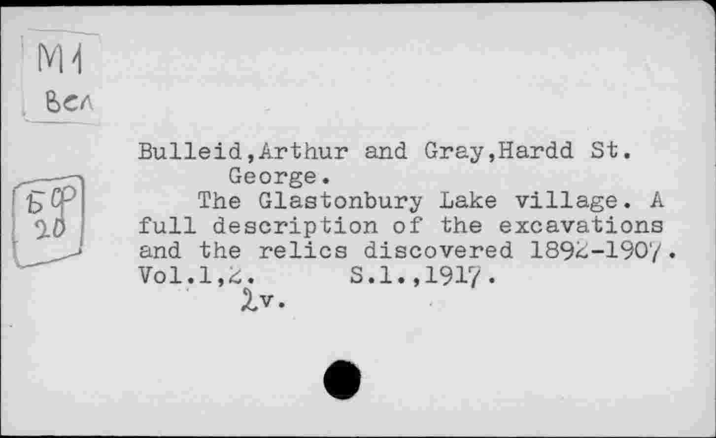 ﻿Bulleid»Arthur and Gray,Hardd St.
George.
The Glastonbury Lake village. A full description of the excavations and the relics discovered 189L-190'/. Vol.1,4.	S.1.,1917.
Zv.